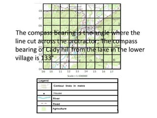 The compass bearing is the angle where the
line cut across the protractor; The compass
bearing of Cady hill from the lake in the lower
village is 133°
 