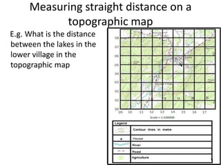 Measuring straight distance on a
           topographic map
E.g. What is the distance
between the lakes in the
lower village in the
topographic map
 