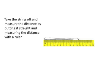 Take the string off and
measure the distance by
putting it straight and
measuring the distance
with a ruler
 