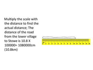 Multiply the scale with
the distance to find the
actual distance; The
distance of the road
from the lower village
to Stowe is 10.8 X
100000= 1080000cm
(10.8km)
 