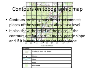 Contours on topographic map
• Contours are imaginary lines that connect
  places of the same height above sea level
• It also show the relief of the place; If the
  contours are far apart, it means gentle slope
  and if it is near, it represent steep slope
 