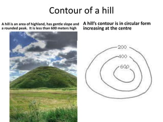 Contour of a hill
A hill is an area of highland, has gentle slope and   A hill’s contour is in circular form
a rounded peak. It is less than 600 meters high       increasing at the centre
 