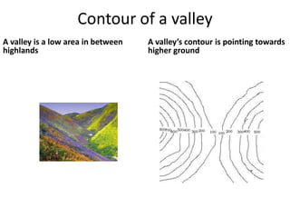 Contour of a valley
A valley is a low area in between   A valley’s contour is pointing towards
highlands                           higher ground
 