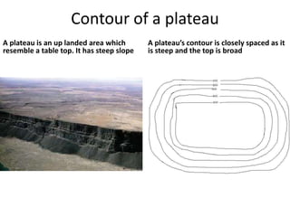 Contour of a plateau
A plateau is an up landed area which       A plateau’s contour is closely spaced as it
resemble a table top. It has steep slope   is steep and the top is broad
 