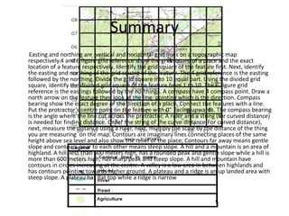 Summary
 Easting and northing are vertical and horizontal grid lines on a topographic map
respectively.4 and 6 figure grid reference show the grid square of a place and the exact
location of a feature respectively. Identify the grid square of the feature first. Next, identify
the easting and northing of the grid square of the feature. The 4 grid reference is the easting
followed by the northing. Divide the grid square into 10 equal part. Using the divided grid
square, identify the divided grid square of the feature from 1 to 10. The 6-figure grid
reference is the eastings followed by the northings. A compass have 4 compass point. Draw a
north arrow on the feature then look at the line pointing which is the direction. Compass
bearing show the exact degree of the direction of a place. Connect the features with a line.
Put the protractor’s centre point on the feature with 0° facing upwards. The compass bearing
is the angle where the line cut across the protractor. A ruler and a string (for curved distance)
is needed for finding distance. Order the string of the curve distance(For curved distance),
next, measure the distance using a ruler, next, multiply the scale by the distance of the thing
you are measuring on the map. Contours are imaginary lines connecting places of the same
height above sea level and also show the relief of the place; Contours far away means gentle
slope and contours near to each other means steep slope. A hill and a mountain is an area of
highland. A hill less than 600 meters high, has a rounded peak and gentle slope while a hill is
more than 600 meters high, has sharp peak and steep slope. A hill and mountain have
contours in circles increasing at the centre. A valley is a low area in between highlands and
has contours pointing towards higher ground. A plateau and a ridge is an up landed area with
steep slope. A plateau has flat top while a ridge is narrow
 