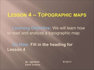 LESSON 4 – TOPOGRAPHIC MAPS
Learning Objective: We will learn how
to read and analyze a topographic map
Do Now: Fill in the heading for
Lesson 4
Ms. Sgambati 9/16/11
Earth Science
 