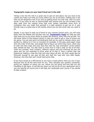 Topographic maps are your best friend out in the wild

Taking a trip into the wild is a great way to get out and about, but you have to be
careful and make sure that you know where you are at all times. Getting lost in the
wild can be dangerous and if you end up getting stuck out that way, then it’s even
worse. If you have no way to communicate with anyone and you are at least a few
days walk from the nearest thing that even closely resembles some form of
civilisation then you might find yourself in a tight situation to get out of. A user
friendly map is a great way to tell exactly where you are and which way you need to
go.

Ideally, if you have to walk out of there to your nearest contact point, you will most
likely want the flattest and quickest way out. Topographic maps can help you plot
that route out so you know where to expect flat sections, down hills and up hills. You
will know where to find lookout points in case you need to get a view of where you
are going. You can also point out landmarks that can be used to indicate where your
position is, relative to a river or mountain for example. In the past, giant paper maps
were the order of the day, and people had to figure out where they were, which way
to walk and then hope and pray that they had the map orientation correct before
they started all that. You also have to know how to read a map on top of all that.
There are symbols, lines numbers, different colours and grid markings all over the
place and you are expected to know what all of that is. Now a person that has
experience reading a map like that will know about all this, but they would also be
fortunate enough to see past all that and read the map with very little hassle.
However, the ones that can’t would need some help.

If you have access to a GPS device or you have a smart phone, then you are in luck,
because they do all the hard work for you. They calculate your position constantly,
giving you updates on where you are, where you are going and how fast you are
travelling to get there. It will tell you when you will arrive at your destination and if
you are veering off course and it will help you recalculate your course if you decide
to take a detour.
 