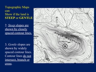 Topographic Maps
can:
Show if the land is
STEEP or GENTLE:
2. Steep slopes are
shown by closely
spaced contour lines.
3. Gentle slopes are
shown by widely
spaced contour lines.
Contour lines do not
intersect, branch or
cross.
 