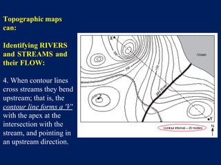 Topographic maps
can:
Identifying RIVERS
and STREAMS and
their FLOW:
4. When contour lines
cross streams they bend
upstream; that is, the
contour line forms a 'V'
with the apex at the
intersection with the
stream, and pointing in
an upstream direction.
 