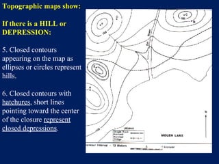 Topographic maps show:
If there is a HILL or
DEPRESSION:
5. Closed contours
appearing on the map as
ellipses or circles represent
hills.
6. Closed contours with
hatchures, short lines
pointing toward the center
of the closure represent
closed depressions.
 