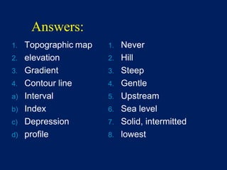 Answers:
1. Topographic map
2. elevation
3. Gradient
4. Contour line
a) Interval
b) Index
c) Depression
d) profile
1. Never
2. Hill
3. Steep
4. Gentle
5. Upstream
6. Sea level
7. Solid, intermitted
8. lowest
 