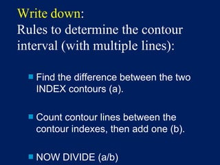 Write down:
Rules to determine the contour
interval (with multiple lines):
■ Find the difference between the two
INDEX contours (a).
■ Count contour lines between the
contour indexes, then add one (b).
■ NOW DIVIDE (a/b)
 