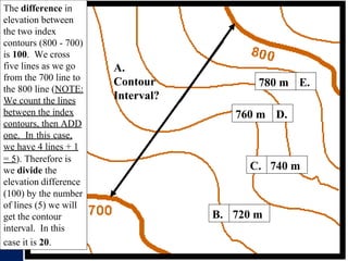 D.
760 m
740 m
C.
720 m
B.
A.
Contour
Interval?
E.
780 m
The difference in
elevation between
the two index
contours (800 - 700)
is 100. We cross
five lines as we go
from the 700 line to
the 800 line (NOTE:
We count the lines
between the index
contours, then ADD
one. In this case,
we have 4 lines + 1
= 5). Therefore is
we divide the
elevation difference
(100) by the number
of lines (5) we will
get the contour
interval. In this
case it is 20.
 