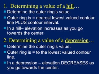 1. Determining a value of a hill…
■ Determine the outer ring’s value.
■ Outer ring is = nearest lowest valued contour
line PLUS contour interval.
■ In a hill– elevation increases as you go
towards the center.
2. Determining a value of a depression…
■ Determine the outer ring’s value.
■ Outer ring is = to the lowest valued contour
line.
■ In a depression – elevation DECREASES as
you go towards the center.
 
