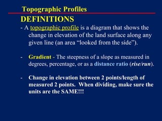Topographic Profiles
DEFINITIONS
- A topographic profile is a diagram that shows the
change in elevation of the land surface along any
given line (an area “looked from the side”).
- Gradient - The steepness of a slope as measured in
degrees, percentage, or as a distance ratio (rise/run).
- Change in elevation between 2 points/length of
measured 2 points. When dividing, make sure the
units are the SAME!!!
 