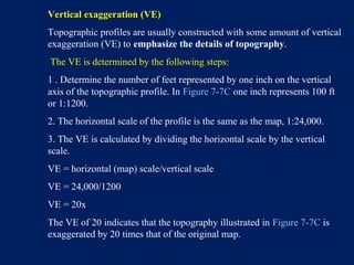 Vertical exaggeration (VE)
Topographic profiles are usually constructed with some amount of vertical
exaggeration (VE) to emphasize the details of topography.
The VE is determined by the following steps:
1 . Determine the number of feet represented by one inch on the vertical
axis of the topographic profile. In Figure 7-7C one inch represents 100 ft
or 1:1200.
2. The horizontal scale of the profile is the same as the map, 1:24,000.
3. The VE is calculated by dividing the horizontal scale by the vertical
scale.
VE = horizontal (map) scale/vertical scale
VE = 24,000/1200
VE = 20x
The VE of 20 indicates that the topography illustrated in Figure 7-7C is
exaggerated by 20 times that of the original map.
 