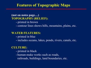 Features of Topographic Maps
(not on notes page…)
TOPOGRAPHY (RELIEF):
- printed in brown
- contour lines shows hills, mountains, plains, etc.
WATER FEATURES:
- printed in blue
- includes oceans, lakes, ponds, rivers, canals, etc.
CULTURE:
- printed in black
- human-make works such as roads,
railroads, buildings, land boundaries, etc.
 