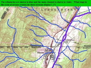 shown in this area? (*)
Cumberland, Pennsylvania/Maryland
This area is in the deeply eroded
folds of the Appalachian Mtns.
What type of drainage pattern is
This a very good example of a TRELLIS PATTERN. The tributaries come in from the hills
and meet the main channel at almost 90o
. (*)
The tributaries are shown in blue and the main channel is shown in violet. What stage in
the cycle of stream erosion do these streams display? (*)
 