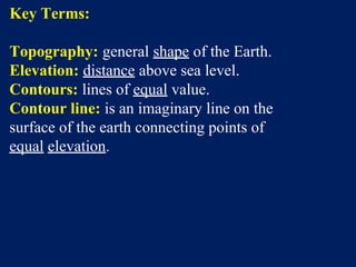 Key Terms:
Topography: general shape of the Earth.
Elevation: distance above sea level.
Contours: lines of equal value.
Contour line: is an imaginary line on the
surface of the earth connecting points of
equal elevation.
 