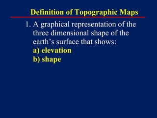 Definition of Topographic Maps
1. A graphical representation of the
three dimensional shape of the
earth’s surface that sh...