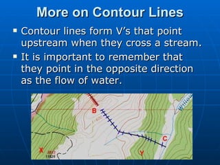 More on Contour Lines Contour lines form V’s that point upstream when they cross a stream.  It is important to remember that they point in the opposite direction as the flow of water. 