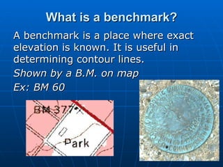 What is a benchmark? A benchmark is a place where exact elevation is known. It is useful in determining contour lines. Shown by a B.M. on map Ex: BM 60 
