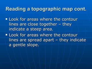 Reading a topographic map cont. Look for areas where the contour lines are close together – they indicate a steep area. Look for areas where the contour lines are spread apart – they indicate a gentle slope. 