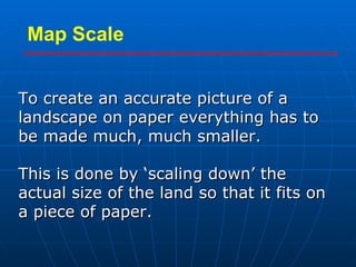 To create an accurate picture of a landscape on paper everything has to be made much, much smaller. This is done by ‘scaling down’ the actual size of the land so that it fits on a piece of paper. Map Scale 