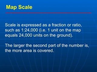 Map Scale Scale is expressed as a fraction or ratio, such as 1:24,000 (i.e. 1 unit on the map equals 24,000 units on the ground).   The larger the second part of the number is, the more area is covered. 