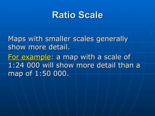 Ratio Scale Maps with smaller scales generally show more detail.  For example :  a map with a scale of  1:24 000 will show more detail than a map of 1:50 000. 