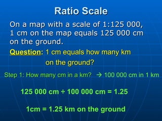 Ratio Scale On a map with a scale of 1:125 000,  1 cm on the map equals 125 000 cm on the ground.  Question :  1 cm equals how many km  on the ground? Step 1: How many cm in a km?    100 000 cm in 1 km 1cm = 1.25 km on the ground 125 000 cm ÷ 100 000 cm = 1.25 