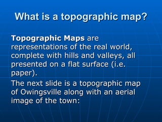 What is a topographic map? Topographic Maps  are representations of the real world, complete with hills and valleys, all presented on a flat surface (i.e. paper).  The next slide is a topographic map of Owingsville along with an aerial image of the town: 