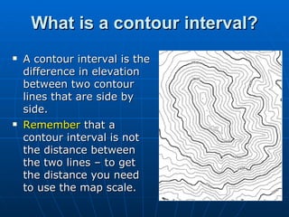 What is a contour interval? A contour interval is the difference in elevation between two contour lines that are side by side. Remember  that a contour interval is not the distance between the two lines – to get the distance you need to use the map scale. 