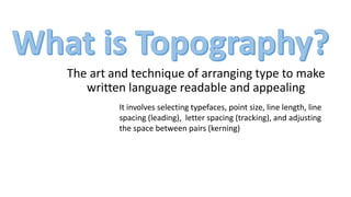 The art and technique of arranging type to make
written language readable and appealing
It involves selecting typefaces, point size, line length, line
spacing (leading), letter spacing (tracking), and adjusting
the space between pairs (kerning)
 