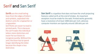 Serif and San Serif
Serifs are the small tailing
lines from the edges of letters
and symbols, separated into
distinct units for a typewriter or
a typesetter.
Serif fonts are easier to read in
printed work. This is because
the serif makes the individual
letters more distinctive and
easier for our brains to
recognize quickly. Without the
serif, the brain has to spend
longer identifying the letter
because the shape is less
distinctive.
San Serif is a typeface that does not have the small projecting
features called serifs at the end of strokes. An important
exception must be made for the web. Printed works generally
have a resolution of at least 1000 dots per inch; whereas
computer monitors are typically around 100 dots per inh
 