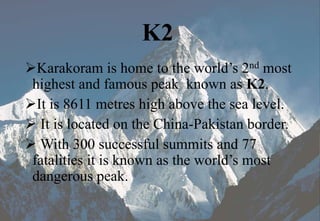 K2
Karakoram is home to the world’s 2nd most
highest and famous peak known as K2.
It is 8611 metres high above the sea level.
 It is located on the China-Pakistan border.
 With 300 successful summits and 77
fatalities it is known as the world’s most
dangerous peak.
 