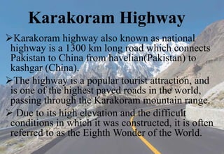Karakoram Highway
Karakoram highway also known as national
highway is a 1300 km long road which connects
Pakistan to China from havelian(Pakistan) to
kashgar (China).
The highway is a popular tourist attraction, and
is one of the highest paved roads in the world,
passing through the Karakoram mountain range.
 Due to its high elevation and the difficult
conditions in which it was constructed, it is often
referred to as the Eighth Wonder of the World.
 