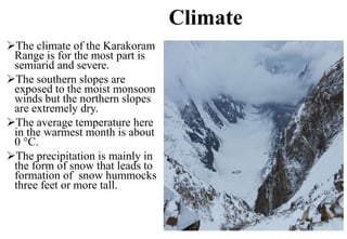 Climate
The climate of the Karakoram
Range is for the most part is
semiarid and severe.
The southern slopes are
exposed to the moist monsoon
winds but the northern slopes
are extremely dry.
The average temperature here
in the warmest month is about
0 °C.
The precipitation is mainly in
the form of snow that leads to
formation of snow hummocks
three feet or more tall.
 