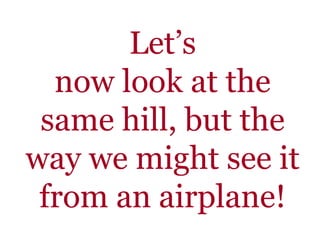 Let’s
now look at the
same hill, but the
way we might see it
from an airplane!
 