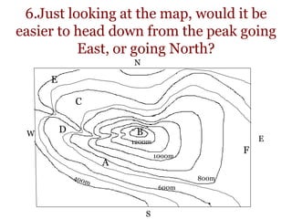 6.Just looking at the map, would it be
easier to head down from the peak going
East, or going North?
800m
1000m
1200m
A
B
C
D
E
F
600m
E
N
S
W
 