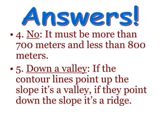 • 4. No: It must be more than
700 meters and less than 800
meters.
• 5. Down a valley: If the
contour lines point up the
slope it’s a valley, if they point
down the slope it’s a ridge.
 