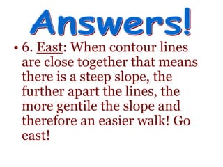 • 6. East: When contour lines
are close together that means
there is a steep slope, the
further apart the lines, the
more gentile the slope and
therefore an easier walk! Go
east!
 