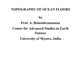 1
TOPOGRAPHY OF OCEAN FLOORS
by
Prof. A. Balasubramanian
Centre for Advanced Studies in Earth
Science
University of Mysore, India
 