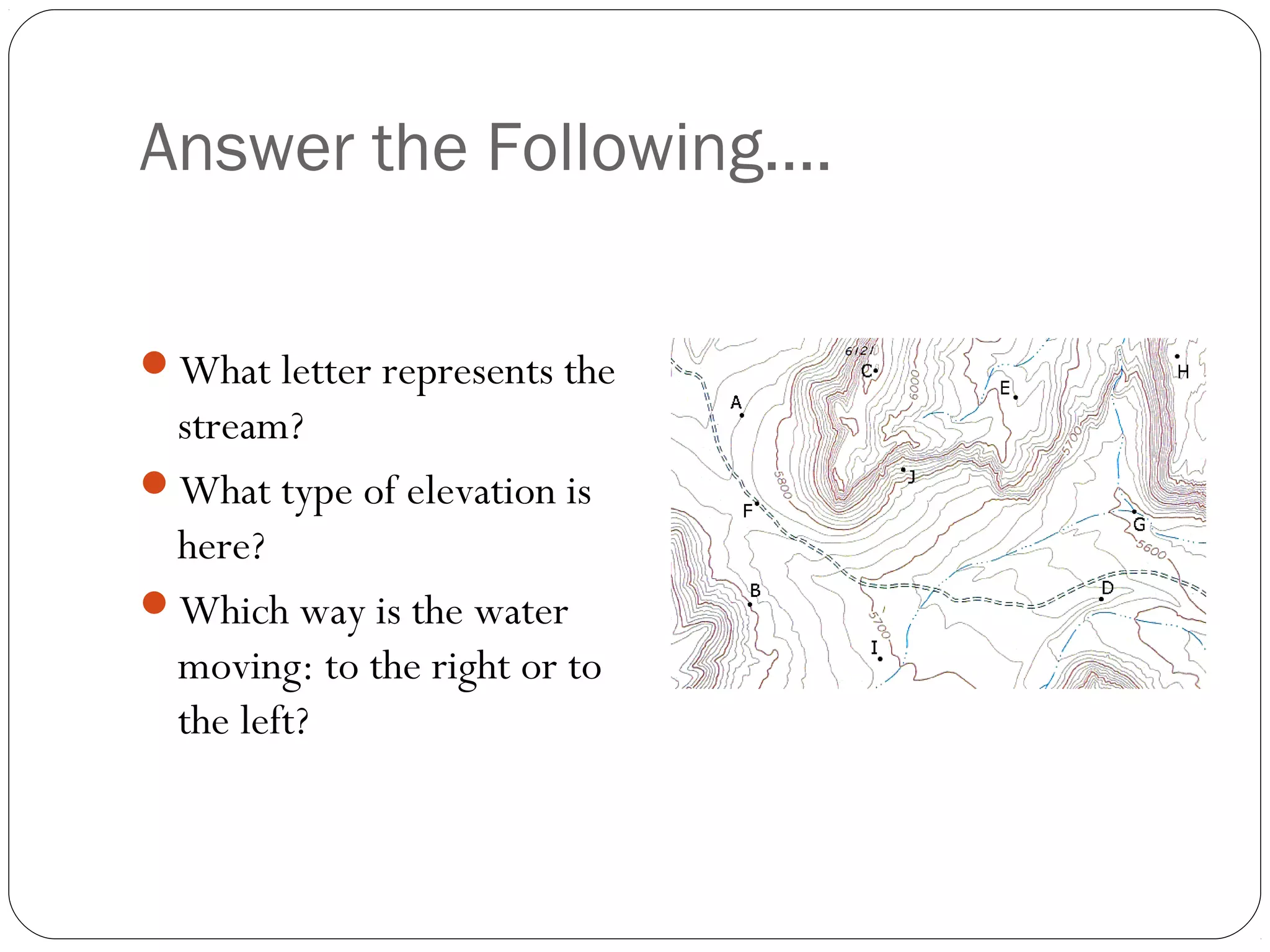 Answer the Following….
What letter represents the
stream?
What type of elevation is
here?
Which way is the water
moving: to the right or to
the left?
 