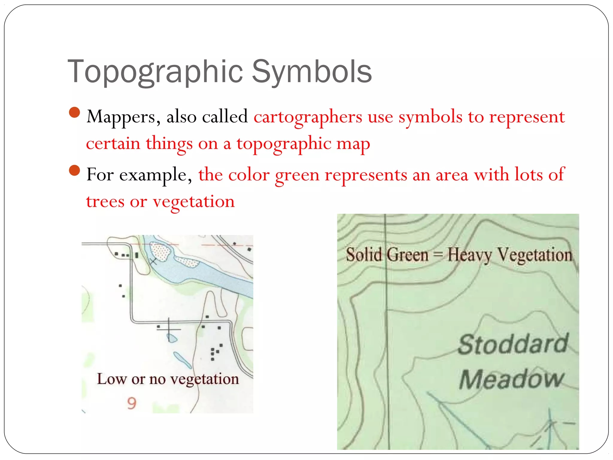 Topographic Symbols
Mappers, also called cartographers use symbols to represent
certain things on a topographic map
For example, the color green represents an area with lots of
trees or vegetation
 