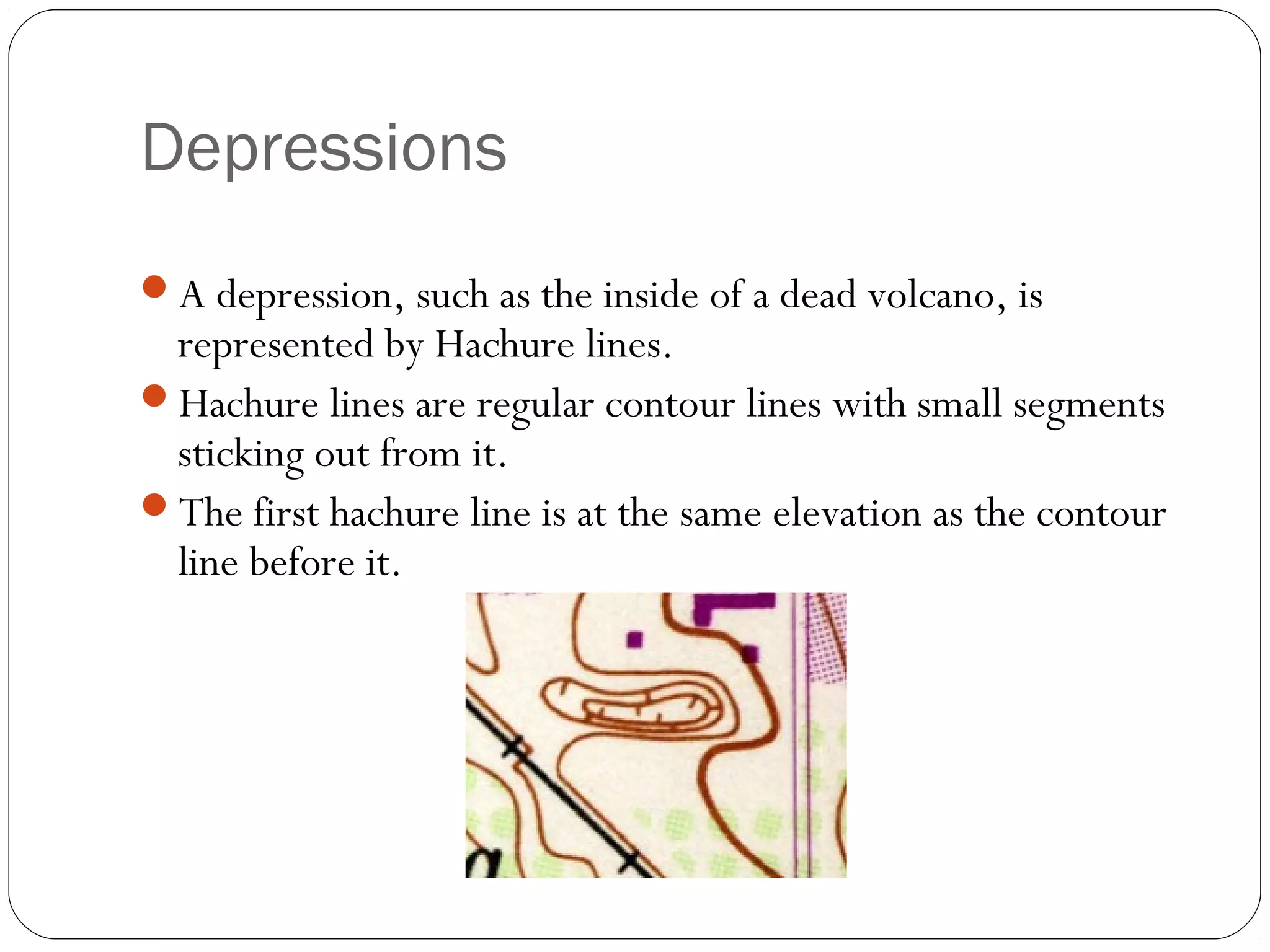 Depressions
A depression, such as the inside of a dead volcano, is
represented by Hachure lines.
Hachure lines are regular contour lines with small segments
sticking out from it.
The first hachure line is at the same elevation as the contour
line before it.
 