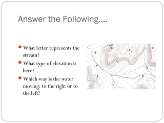 Answer the Following….
What letter represents the
stream?
What type of elevation is
here?
Which way is the water
moving: to the right or to
the left?
 