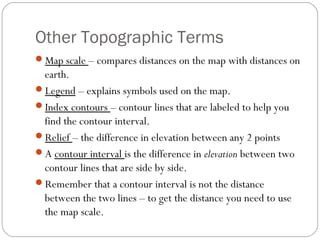 Other Topographic Terms
Map scale – compares distances on the map with distances on
earth.
Legend – explains symbols used on the map.
Index contours – contour lines that are labeled to help you
find the contour interval.
Relief – the difference in elevation between any 2 points
A contour interval is the difference in elevation between two
contour lines that are side by side.
Remember that a contour interval is not the distance
between the two lines – to get the distance you need to use
the map scale.
 