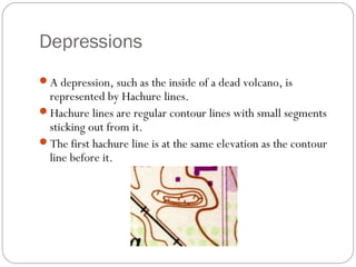 Depressions
A depression, such as the inside of a dead volcano, is
represented by Hachure lines.
Hachure lines are regular contour lines with small segments
sticking out from it.
The first hachure line is at the same elevation as the contour
line before it.
 