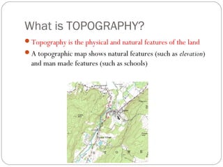 What is TOPOGRAPHY?
Topography is the physical and natural features of the land
A topographic map shows natural features (such as elevation)
and man made features (such as schools)
 